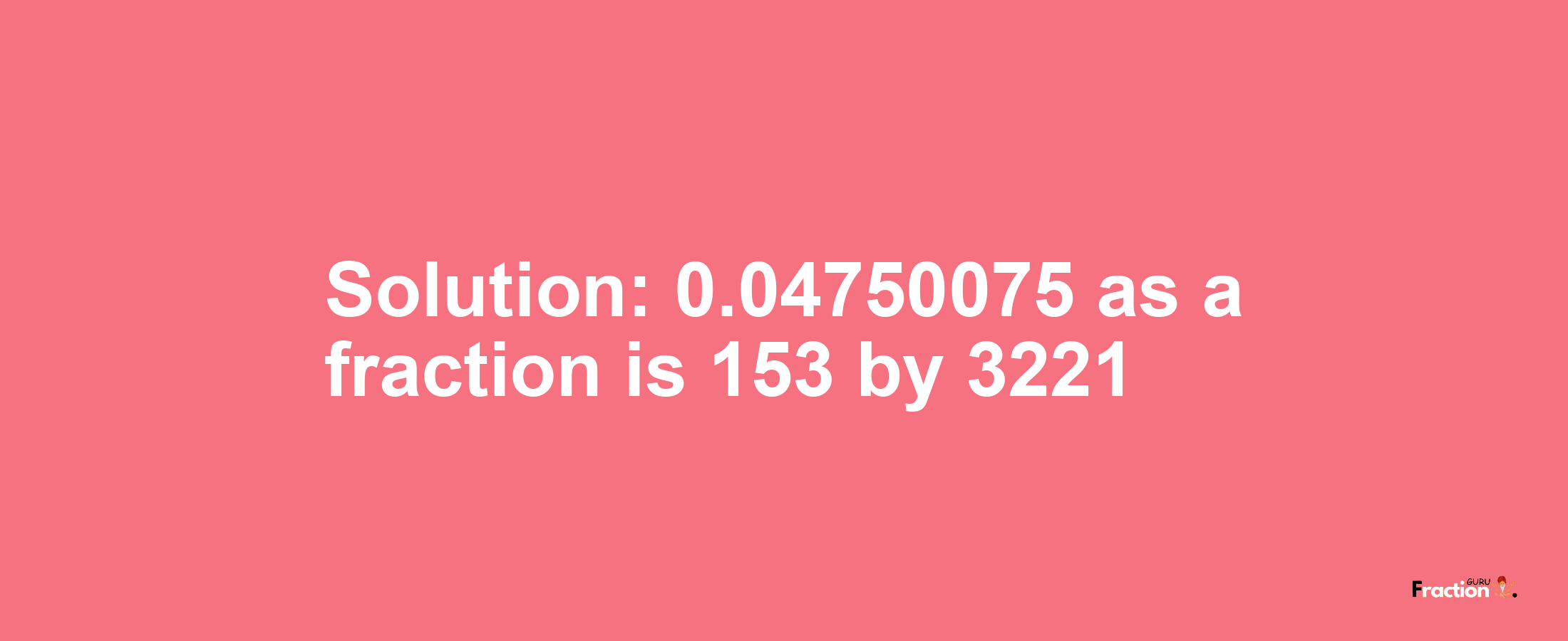 Solution:0.04750075 as a fraction is 153/3221